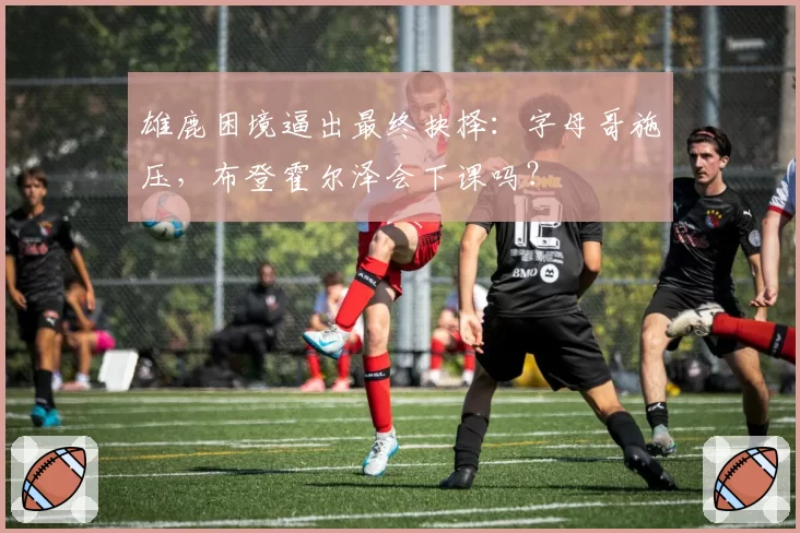 雄鹿困境逼出最终抉择：字母哥施压，布登霍尔泽会下课吗？