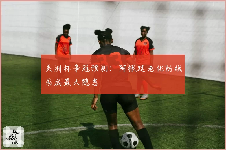 美洲杯争冠预测：阿根廷老化防线或成最大隐患