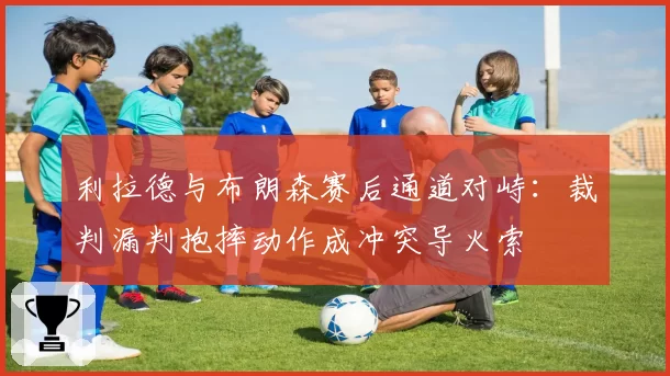 利拉德与布朗森赛后通道对峙:裁判漏判抱摔动作成冲突导火索