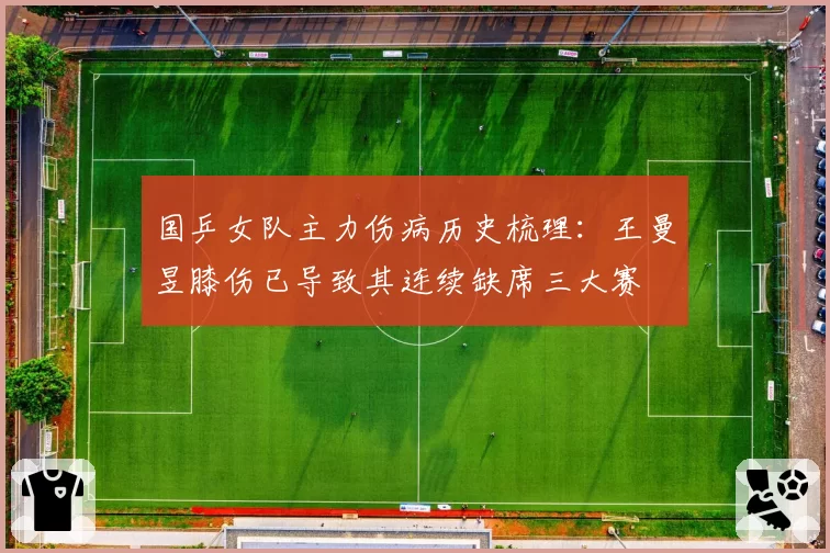 国乒女队主力伤病历史梳理:王曼昱膝伤已导致其连续缺席三大赛