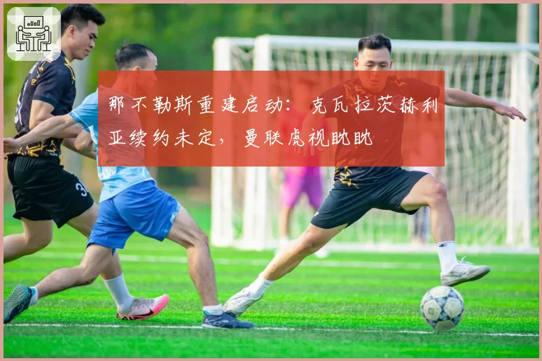 那不勒斯重建启动：克瓦拉茨赫利亚续约未定，曼联虎视眈眈