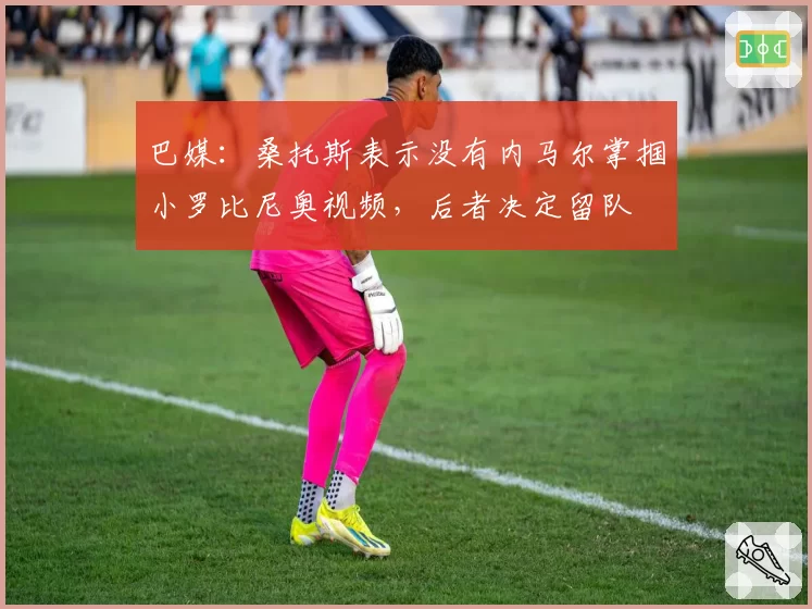 巴媒：桑托斯表示没有内马尔掌掴小罗比尼奥视频，后者决定留队
