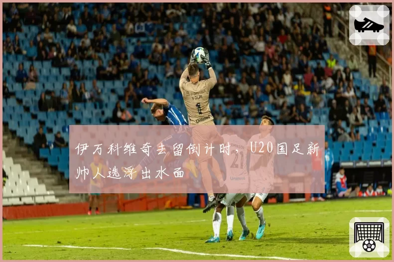 伊万科维奇去留倒计时,U20国足新帅人选浮出水面