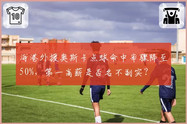 海港外援奥斯卡点球命中率骤降至50%,第一高薪是否名不副实?