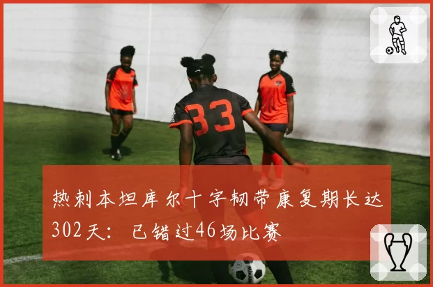 热刺本坦库尔十字韧带康复期长达302天：已错过46场比赛