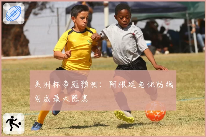 美洲杯争冠预测:阿根廷老化防线或成最大隐患