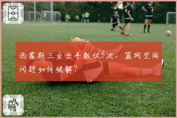 西蒙斯三分出手数仅5次，篮网空间问题如何破解？