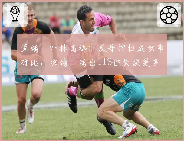 梁靖崑vs林高远:反手拧拉成功率对比,梁靖崑高出11%但失误更多