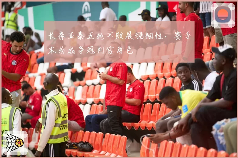 长春亚泰五轮不败展现韧性，赛季末或成争冠判官角色
