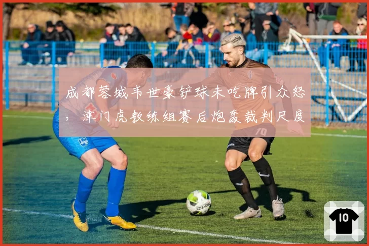 成都蓉城韦世豪铲球未吃牌引众怒,津门虎教练组赛后炮轰裁判尺度不一