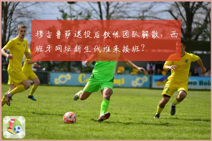 穆古鲁萨退役后教练团队解散,西班牙网坛新生代谁来接班?