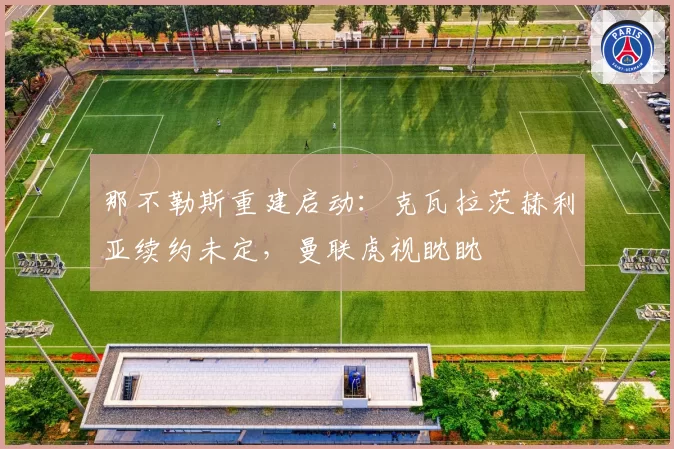 那不勒斯重建启动：克瓦拉茨赫利亚续约未定，曼联虎视眈眈