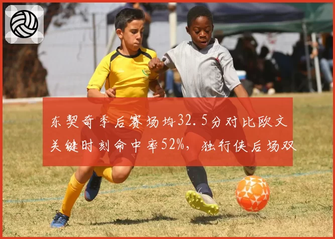 东契奇季后赛场均32.5分对比欧文关键时刻命中率52%,独行侠后场双核数据互补