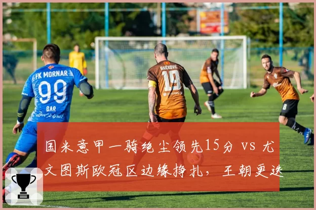 国米意甲一骑绝尘领先15分 vs 尤文图斯欧冠区边缘挣扎,王朝更迭已定?
