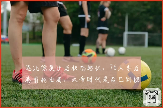 恩比德复出后状态起伏，76人季后赛首轮出局，大帝时代是否已到拐点？