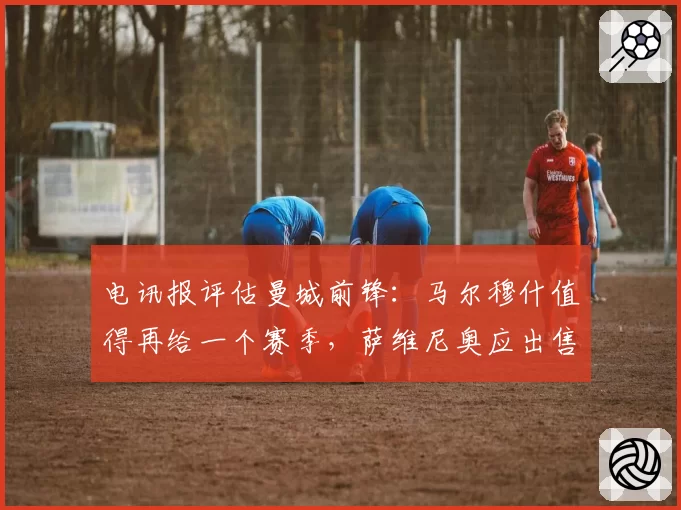电讯报评估曼城前锋：马尔穆什值得再给一个赛季，萨维尼奥应出售
