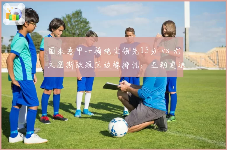 国米意甲一骑绝尘领先15分 vs 尤文图斯欧冠区边缘挣扎,王朝更迭已定?