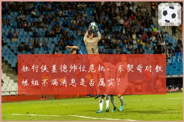 独行侠基德帅位危机,东契奇对教练组不满消息是否属实?