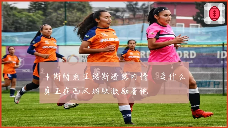 卡斯特利亚诺斯透露内情 _ 是什么真正在西汉姆联激励着他