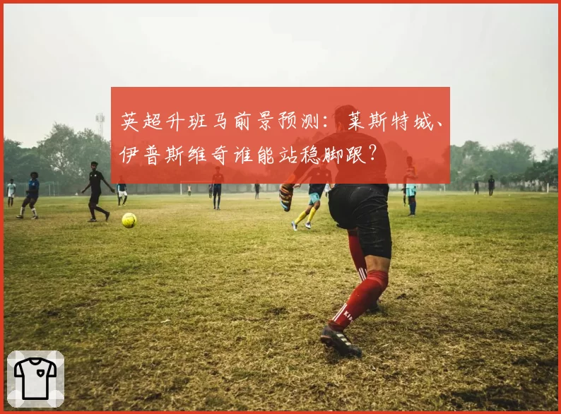 英超升班马前景预测：莱斯特城、伊普斯维奇谁能站稳脚跟？
