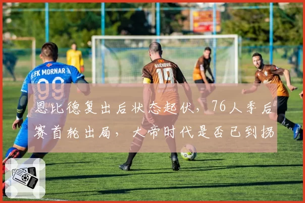 恩比德复出后状态起伏，76人季后赛首轮出局，大帝时代是否已到拐点？