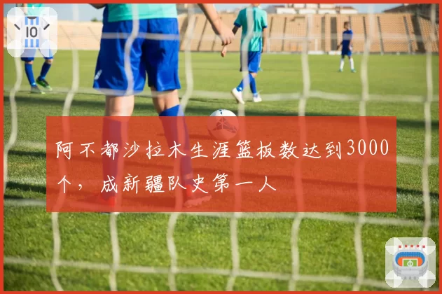 阿不都沙拉木生涯篮板数达到3000个，成新疆队史第一人