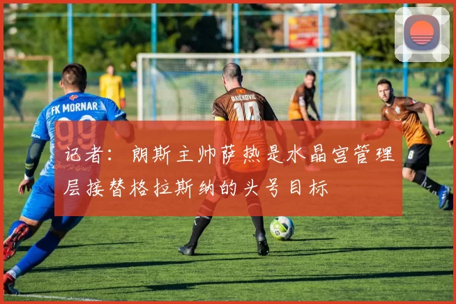 记者：朗斯主帅萨热是水晶宫管理层接替格拉斯纳的头号目标