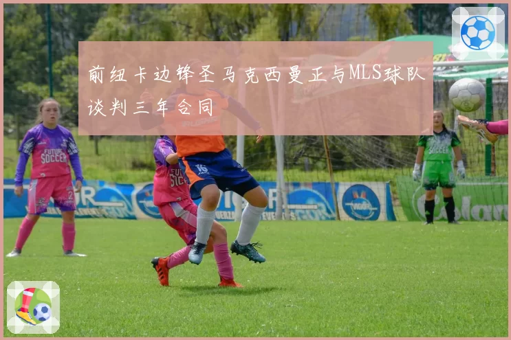 前纽卡边锋圣马克西曼正与MLS球队谈判三年合同