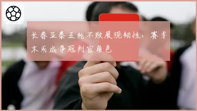 长春亚泰五轮不败展现韧性，赛季末或成争冠判官角色
