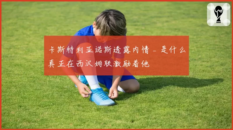 卡斯特利亚诺斯透露内情 _ 是什么真正在西汉姆联激励着他