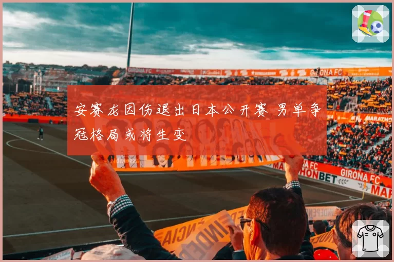 安赛龙因伤退出日本公开赛 男单争冠格局或将生变
