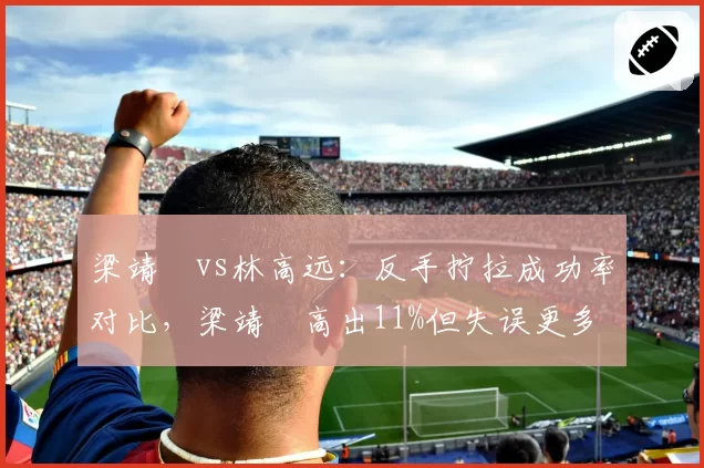 梁靖崑vs林高远:反手拧拉成功率对比,梁靖崑高出11%但失误更多