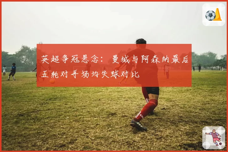 英超争冠悬念：曼城与阿森纳最后五轮对手场均失球对比