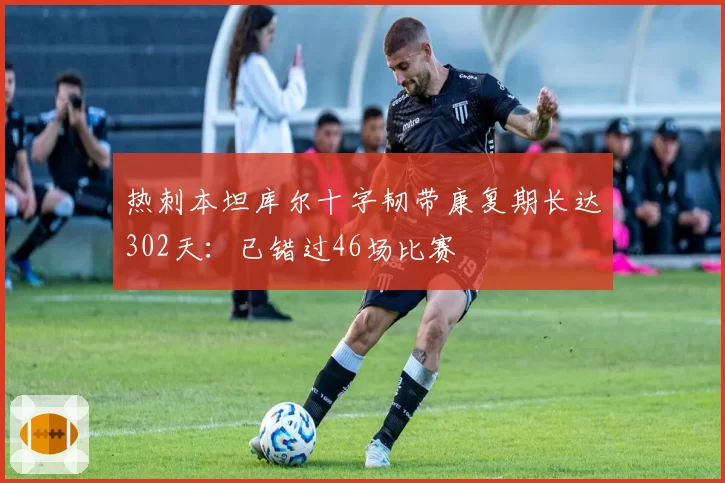 热刺本坦库尔十字韧带康复期长达302天:已错过46场比赛