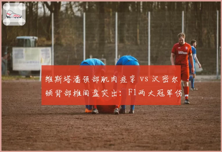 维斯塔潘颈部肌肉痉挛 vs 汉密尔顿背部椎间盘突出：F1两大冠军伤病对争冠态势影响