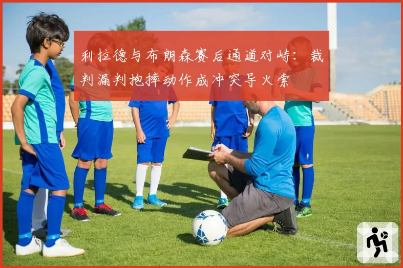 利拉德与布朗森赛后通道对峙:裁判漏判抱摔动作成冲突导火索