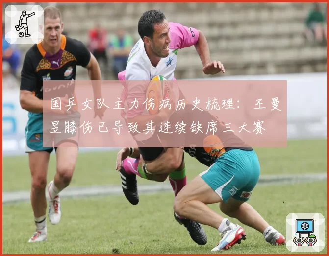 国乒女队主力伤病历史梳理:王曼昱膝伤已导致其连续缺席三大赛